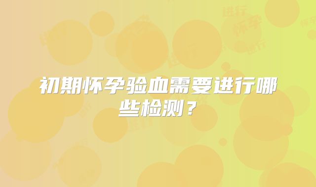 初期怀孕验血需要进行哪些检测？