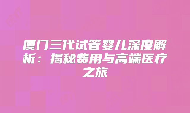 厦门三代试管婴儿深度解析：揭秘费用与高端医疗之旅