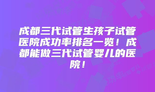 成都三代试管生孩子试管医院成功率排名一览！成都能做三代试管婴儿的医院！