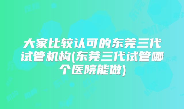 大家比较认可的东莞三代试管机构(东莞三代试管哪个医院能做)