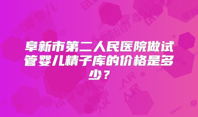 阜新市第二人民医院做试管婴儿精子库的价格是多少?