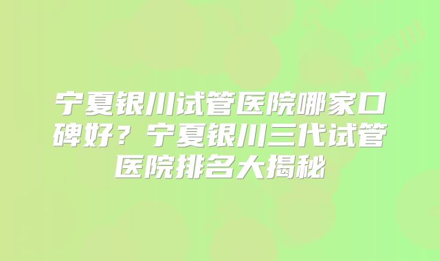 宁夏银川试管医院哪家口碑好?宁夏银川三代试管医院排名大揭秘