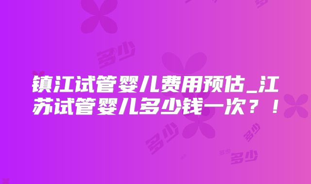 镇江试管婴儿费用预估_江苏试管婴儿多少钱一次？！