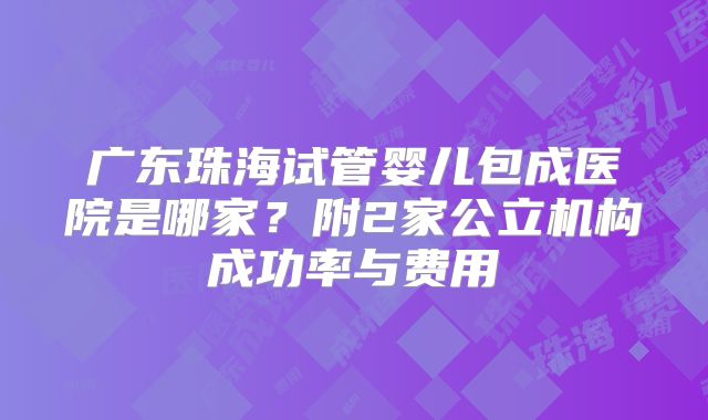 广东珠海试管婴儿包成医院是哪家？附2家公立机构成功率与费用