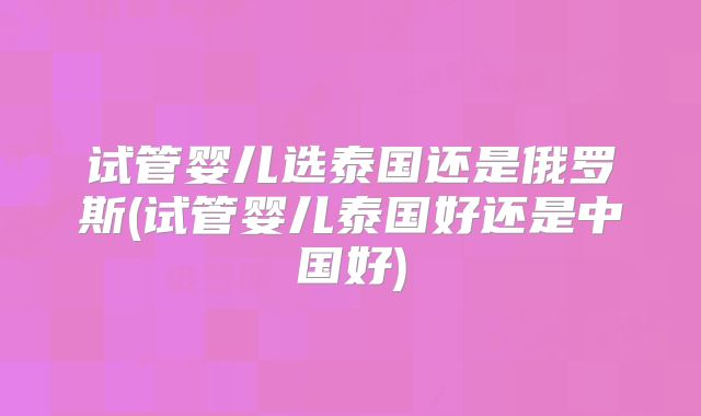 试管婴儿选泰国还是俄罗斯(试管婴儿泰国好还是中国好)