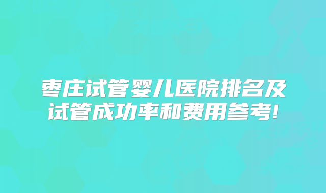 枣庄试管婴儿医院排名及试管成功率和费用参考!