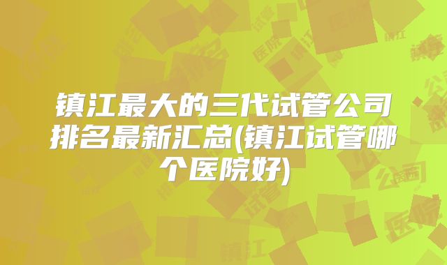 镇江最大的三代试管公司排名最新汇总(镇江试管哪个医院好)