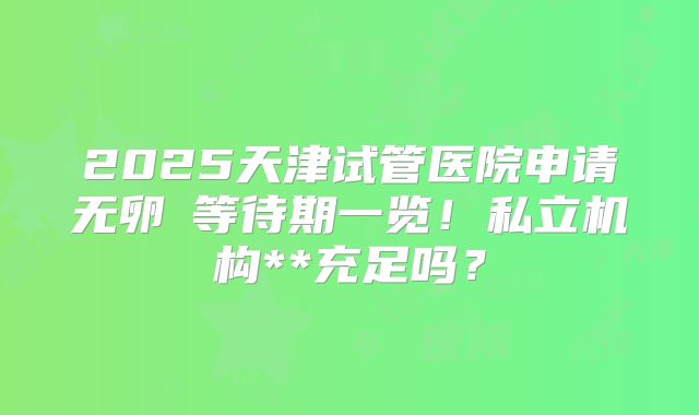 2025天津试管医院申请无卵�等待期一览!私立机构**充足吗?