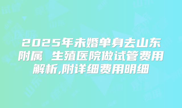 2025年未婚单身去山东附属 生殖医院做试管费用解析,附详细费用明细