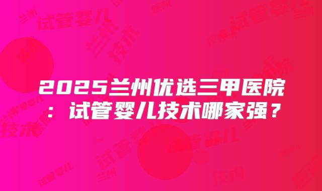 2025兰州优选三甲医院：试管婴儿技术哪家强？