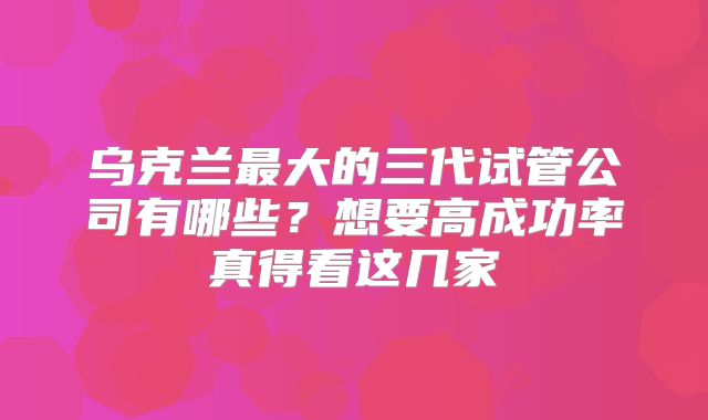 乌克兰最大的三代试管公司有哪些?想要高成功率真得看这几家