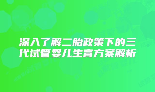 深入了解二胎政策下的三代试管婴儿生育方案解析