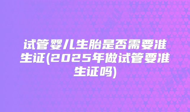 试管婴儿生胎是否需要准生证(2025年做试管要准生证吗)