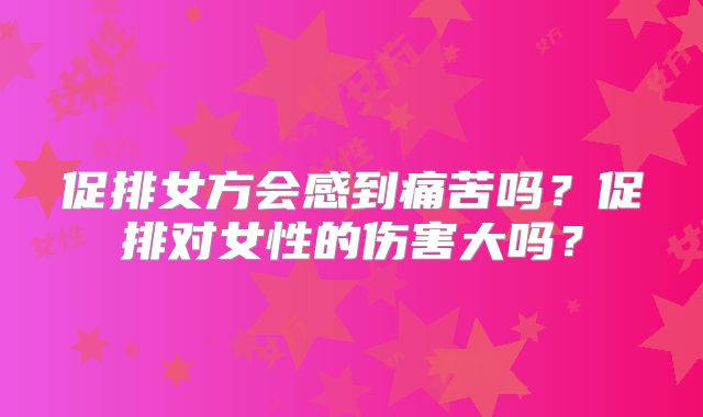 促排女方会感到痛苦吗?促排对女性的伤害大吗?