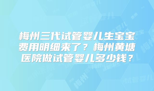 梅州三代试管婴儿生宝宝费用明细来了？梅州黄塘医院做试管婴儿多少钱？