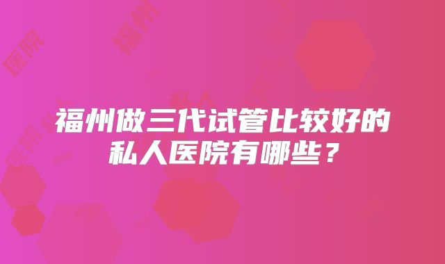 福州做三代试管比较好的私人医院有哪些?