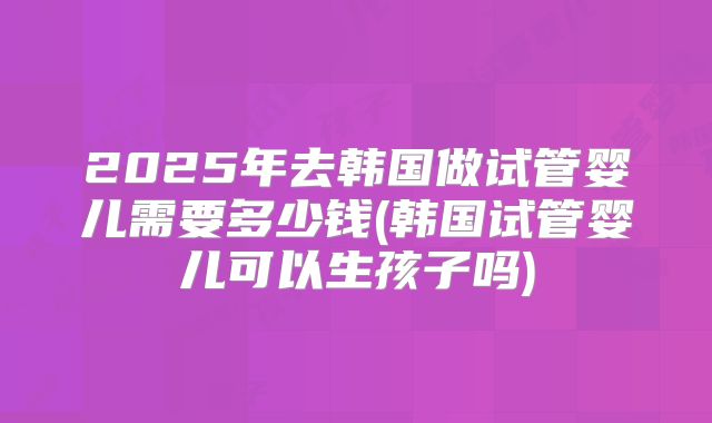 2025年去韩国做试管婴儿需要多少钱(韩国试管婴儿可以生孩子吗)