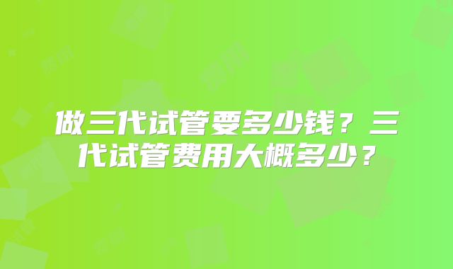 做三代试管要多少钱？三代试管费用大概多少？