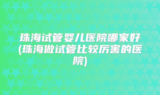 珠海试管婴儿医院哪家好(珠海做试管比较厉害的医院)