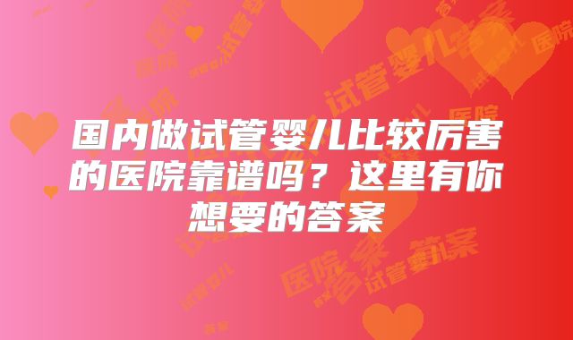 国内做试管婴儿比较厉害的医院靠谱吗？这里有你想要的答案