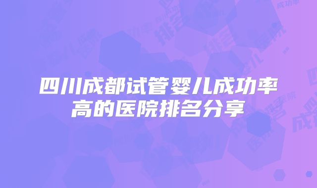 四川成都试管婴儿成功率高的医院排名分享
