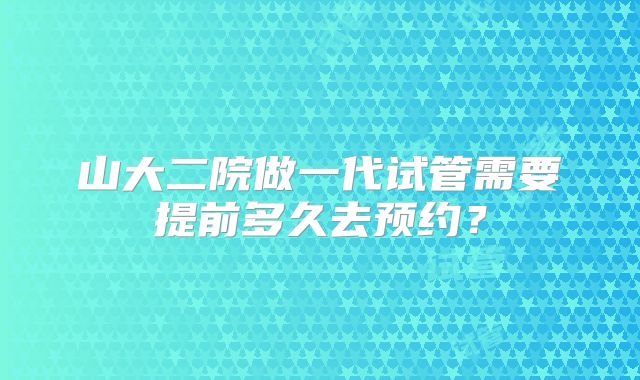 山大二院做一代试管需要提前多久去预约？