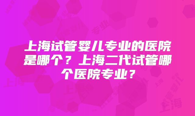 上海试管婴儿专业的医院是哪个？上海二代试管哪个医院专业？