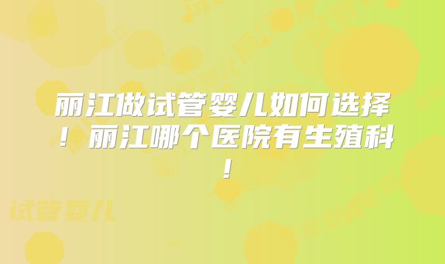 丽江做试管婴儿如何选择!丽江哪个医院有生殖科!