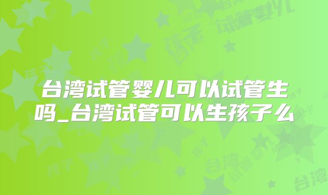 台湾试管婴儿可以试管生吗_台湾试管可以生孩子么