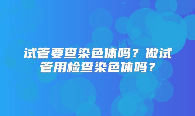 试管要查染色体吗？做试管用检查染色体吗？