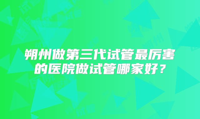 朔州做第三代试管最厉害的医院做试管哪家好?