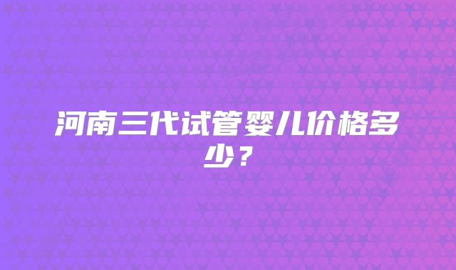 河南三代试管婴儿价格多少?