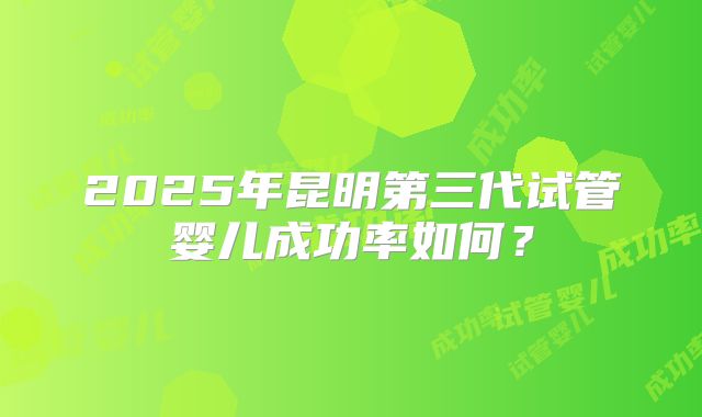 2025年昆明第三代试管婴儿成功率如何？