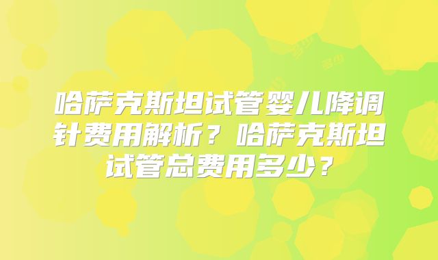 哈萨克斯坦试管婴儿降调针费用解析?哈萨克斯坦试管总费用多少?
