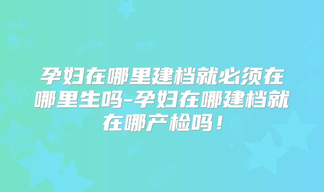 孕妇在哪里建档就必须在哪里生吗-孕妇在哪建档就在哪产检吗!