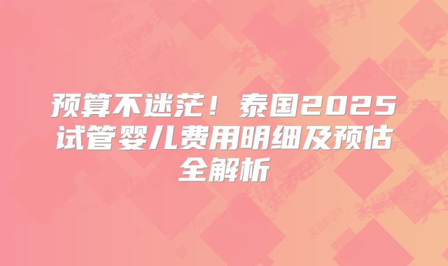 预算不迷茫！泰国2025试管婴儿费用明细及预估全解析