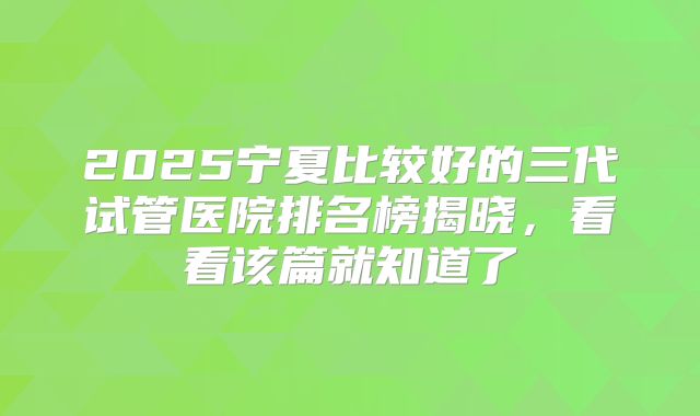 2025宁夏比较好的三代试管医院排名榜揭晓，看看该篇就知道了