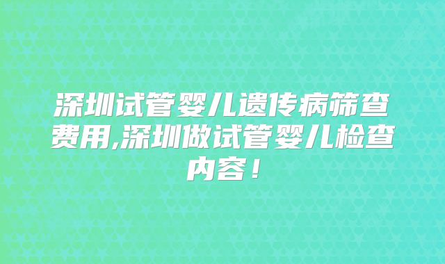 深圳试管婴儿遗传病筛查费用,深圳做试管婴儿检查内容！