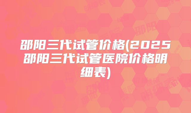 邵阳三代试管价格(2025邵阳三代试管医院价格明细表)