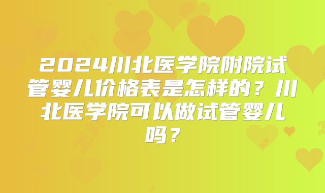 2024川北医学院附院试管婴儿价格表是怎样的？川北医学院可以做试管婴儿吗？