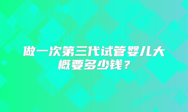 做一次第三代试管婴儿大概要多少钱？