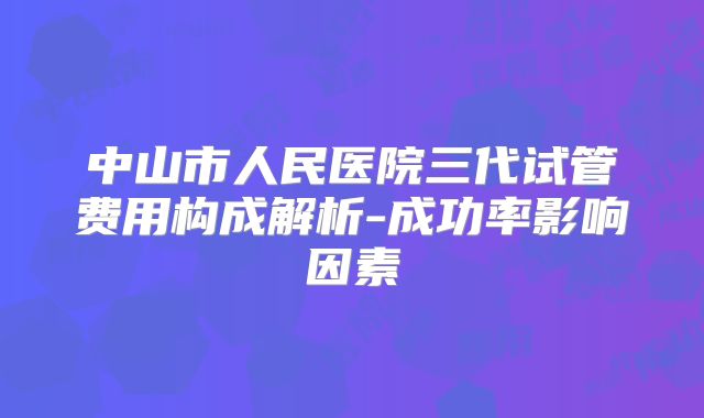 中山市人民医院三代试管费用构成解析-成功率影响因素