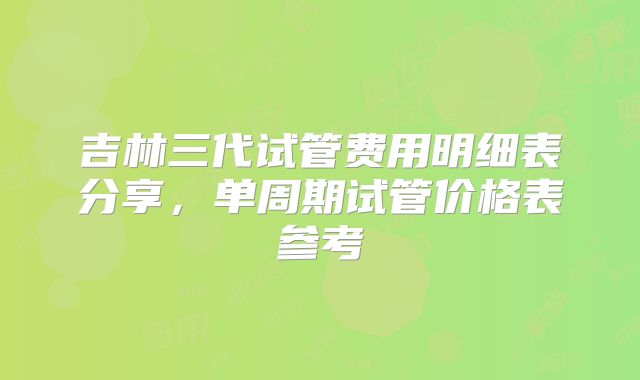 吉林三代试管费用明细表分享,单周期试管价格表参考