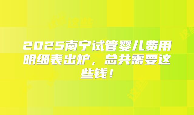 2025南宁试管婴儿费用明细表出炉，总共需要这些钱！