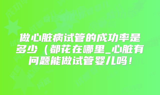 做心脏病试管的成功率是多少(都花在哪里_心脏有问题能做试管婴儿吗!