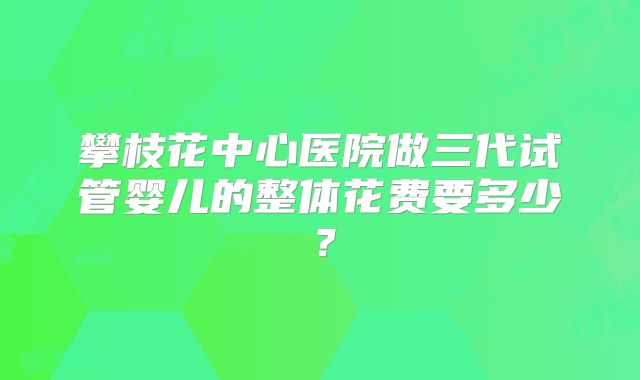 攀枝花中心医院做三代试管婴儿的整体花费要多少？