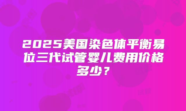 2025美国染色体平衡易位三代试管婴儿费用价格多少？