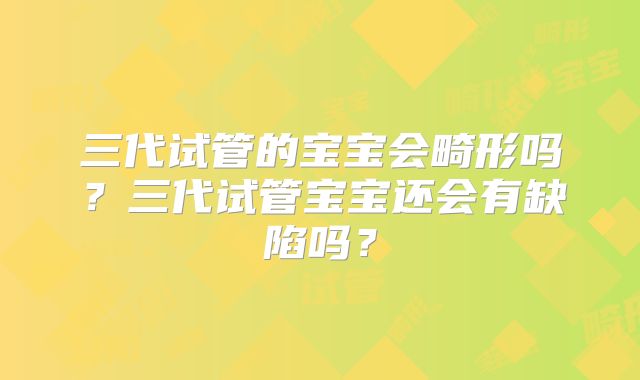 三代试管的宝宝会畸形吗?三代试管宝宝还会有缺陷吗?