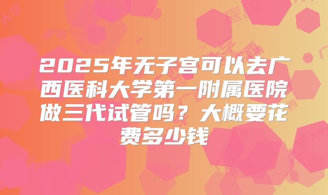 2025年无子宫可以去广西医科大学第一附属医院做三代试管吗？大概要花费多少钱
