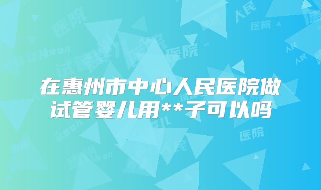 在惠州市中心人民医院做试管婴儿用**子可以吗